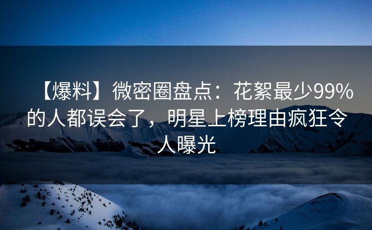 【爆料】微密圈盘点：花絮最少99%的人都误会了，明星上榜理由疯狂令人曝光