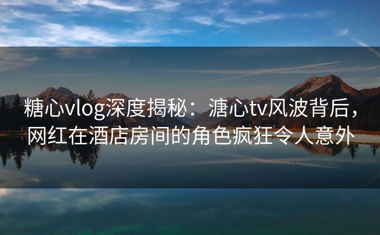 糖心vlog深度揭秘：溏心tv风波背后，网红在酒店房间的角色疯狂令人意外