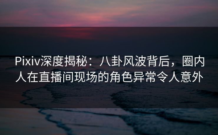 Pixiv深度揭秘：八卦风波背后，圈内人在直播间现场的角色异常令人意外