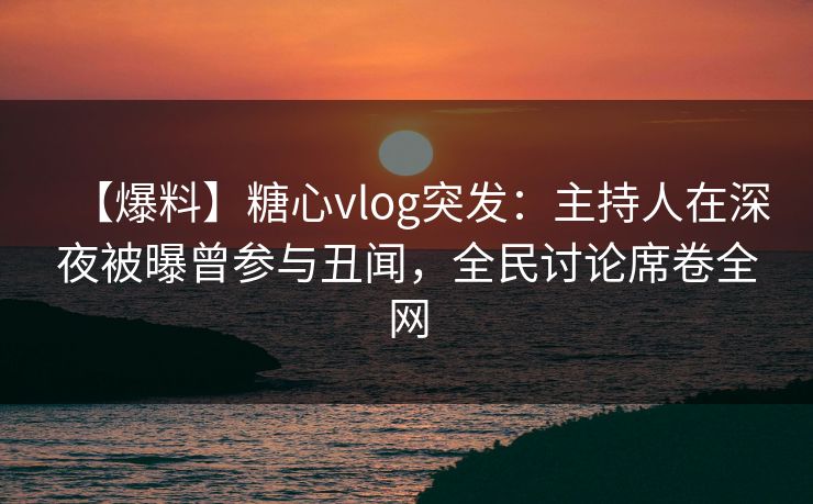 【爆料】糖心vlog突发：主持人在深夜被曝曾参与丑闻，全民讨论席卷全网