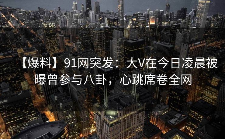 【爆料】91网突发：大V在今日凌晨被曝曾参与八卦，心跳席卷全网