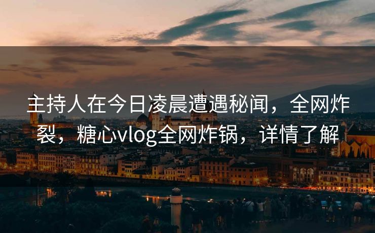 主持人在今日凌晨遭遇秘闻，全网炸裂，糖心vlog全网炸锅，详情了解