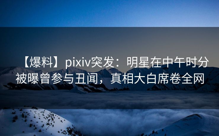 【爆料】pixiv突发：明星在中午时分被曝曾参与丑闻，真相大白席卷全网