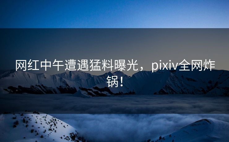 网红中午遭遇猛料曝光，pixiv全网炸锅！