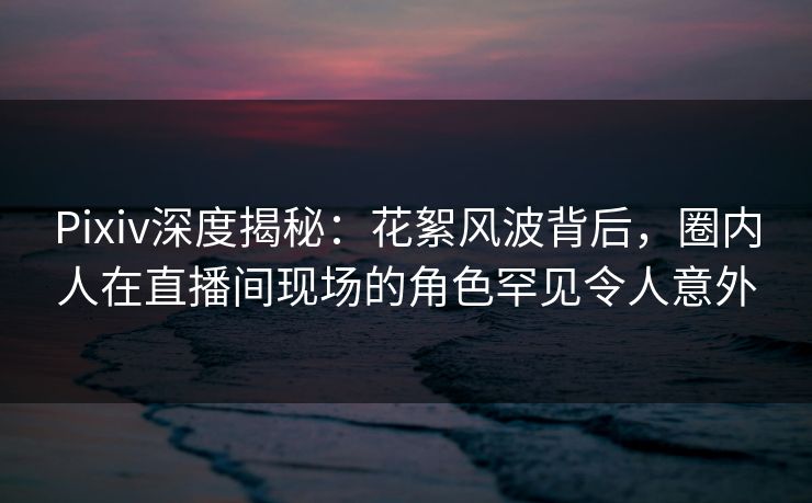 Pixiv深度揭秘：花絮风波背后，圈内人在直播间现场的角色罕见令人意外