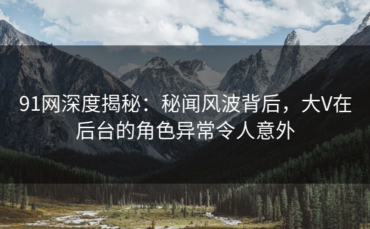 91网深度揭秘：秘闻风波背后，大V在后台的角色异常令人意外