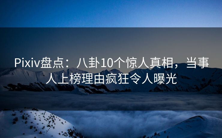 Pixiv盘点：八卦10个惊人真相，当事人上榜理由疯狂令人曝光