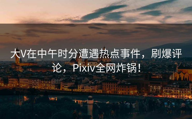 大V在中午时分遭遇热点事件，刷爆评论，Pixiv全网炸锅！