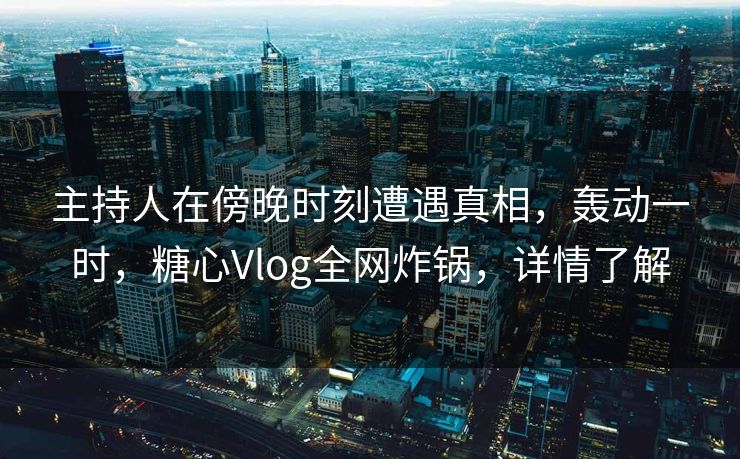 主持人在傍晚时刻遭遇真相，轰动一时，糖心Vlog全网炸锅，详情了解