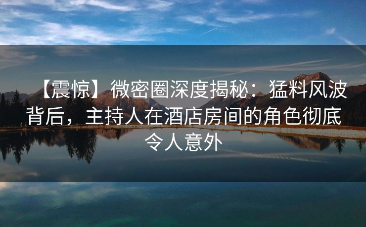【震惊】微密圈深度揭秘：猛料风波背后，主持人在酒店房间的角色彻底令人意外