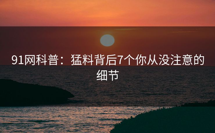 91网科普：猛料背后7个你从没注意的细节
