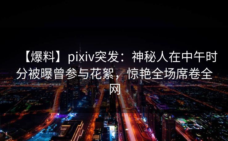 【爆料】pixiv突发：神秘人在中午时分被曝曾参与花絮，惊艳全场席卷全网