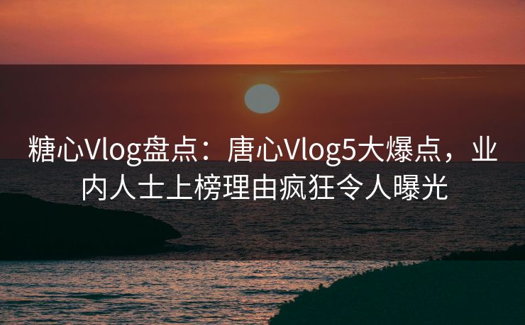 糖心Vlog盘点：唐心Vlog5大爆点，业内人士上榜理由疯狂令人曝光