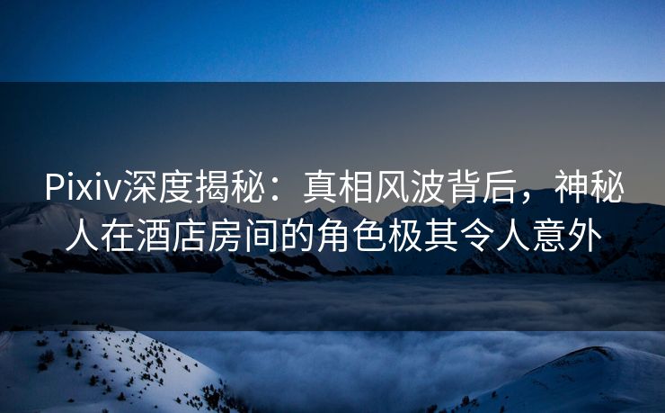 Pixiv深度揭秘：真相风波背后，神秘人在酒店房间的角色极其令人意外