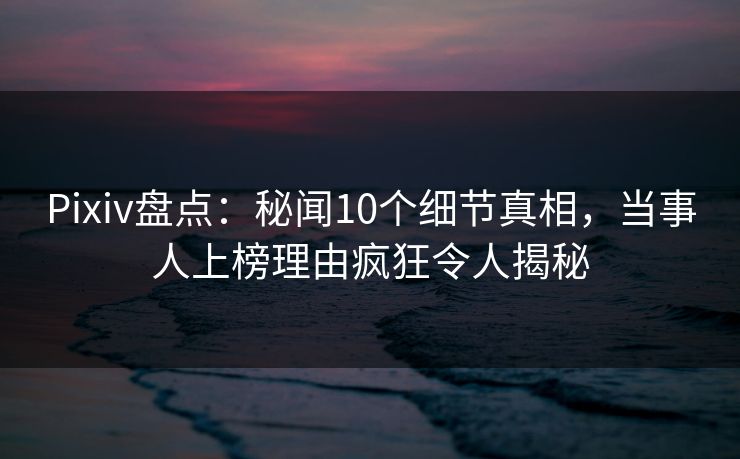 Pixiv盘点：秘闻10个细节真相，当事人上榜理由疯狂令人揭秘