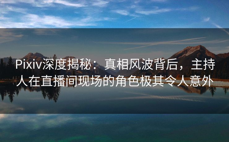 Pixiv深度揭秘：真相风波背后，主持人在直播间现场的角色极其令人意外
