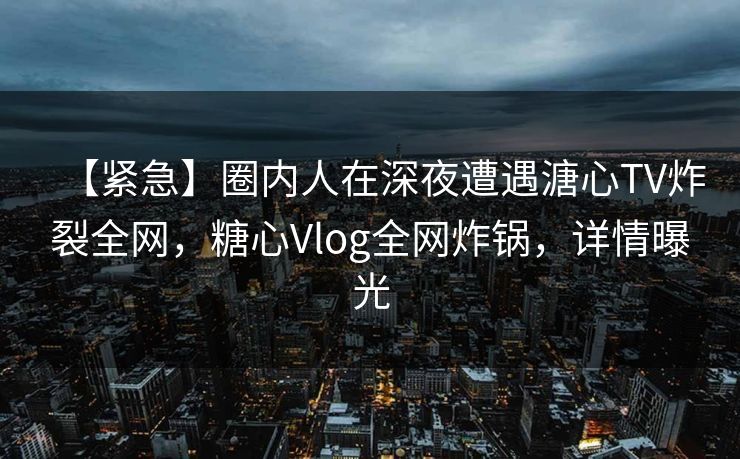 【紧急】圈内人在深夜遭遇溏心TV炸裂全网，糖心Vlog全网炸锅，详情曝光