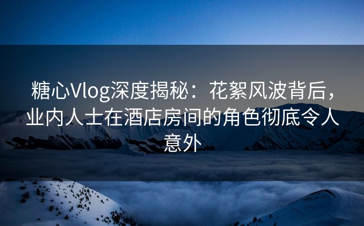 糖心Vlog深度揭秘：花絮风波背后，业内人士在酒店房间的角色彻底令人意外