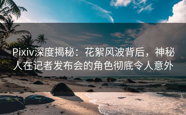 Pixiv深度揭秘：花絮风波背后，神秘人在记者发布会的角色彻底令人意外