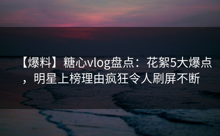 【爆料】糖心vlog盘点：花絮5大爆点，明星上榜理由疯狂令人刷屏不断