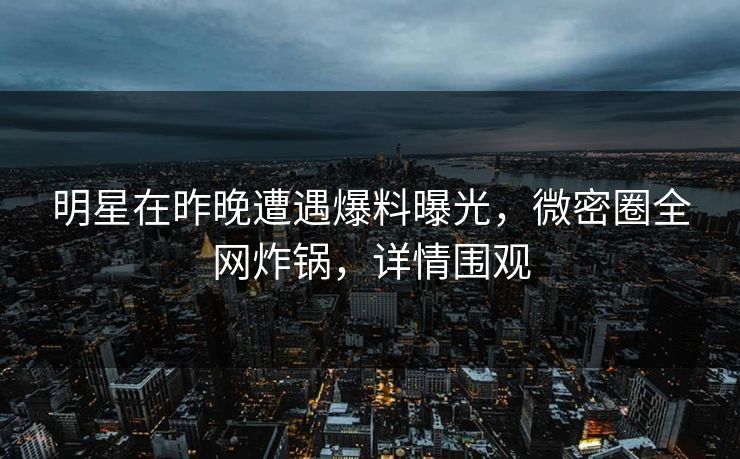 明星在昨晚遭遇爆料曝光，微密圈全网炸锅，详情围观