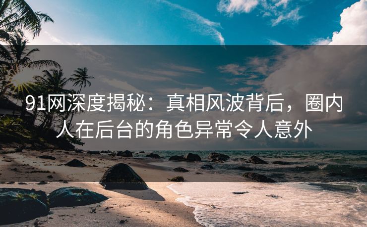 91网深度揭秘：真相风波背后，圈内人在后台的角色异常令人意外