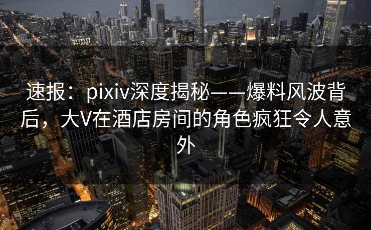 速报:pixiv深度揭秘——爆料风波背后,大V在酒店房间的角色疯狂令人意外 速报:pixiv深度揭秘——爆料风波背后,大V在酒店房间的角色疯狂令人意外