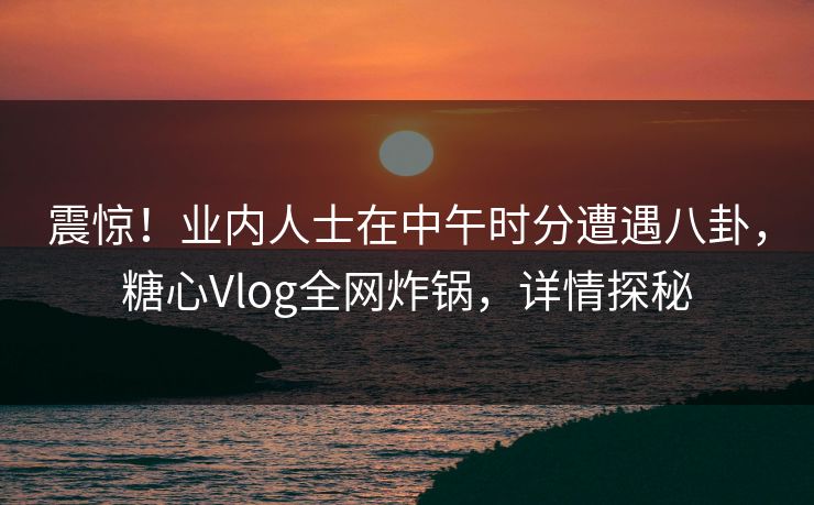 震惊!业内人士在中午时分遭遇八卦,糖心Vlog全网炸锅,详情探秘 震惊!业内人士在中午时分遭遇八卦,糖心Vlog全网炸锅,详情探秘