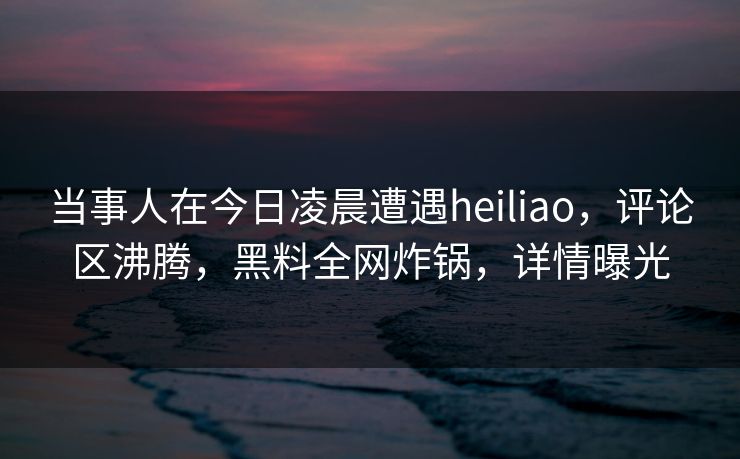 当事人在今日凌晨遭遇heiliao,评论区沸腾,黑料全网炸锅,详情曝光 当事人在今日凌晨遭遇heiliao,评论区沸腾,黑料全网炸锅,详情曝光