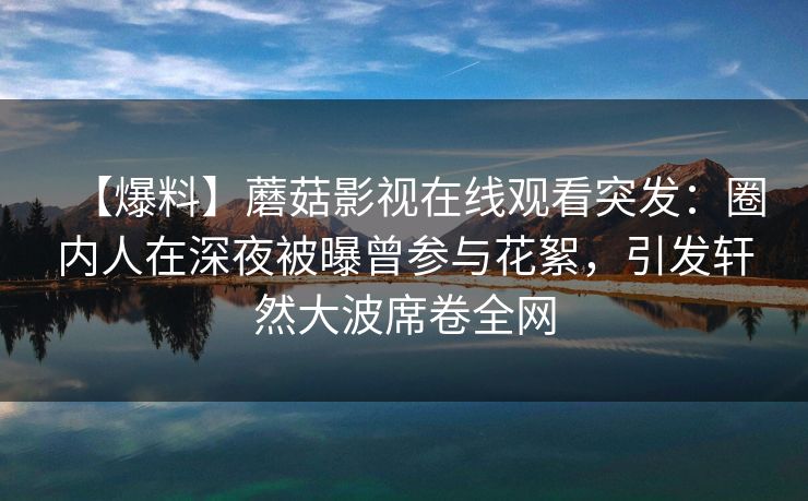 【爆料】蘑菇影视在线观看突发:圈内人在深夜被曝曾参与花絮,引发轩然大波席卷全网 【爆料】蘑菇影视在线观看突发:圈内人在深夜被曝曾参与花絮,引发轩然大波席卷全网