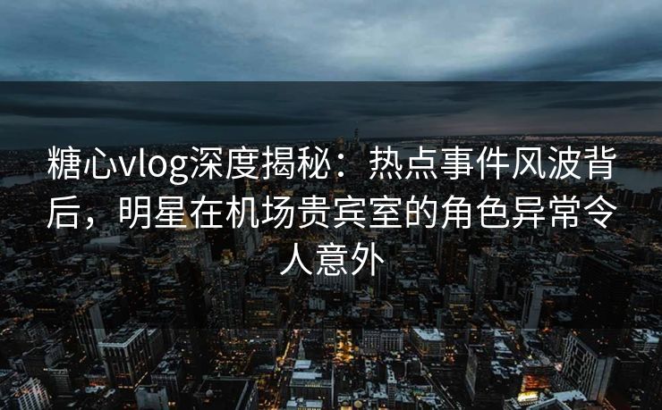 糖心vlog深度揭秘:热点事件风波背后,明星在机场贵宾室的角色异常令人意外 糖心vlog深度揭秘:热点事件风波背后,明星在机场贵宾室的角色异常令人意外