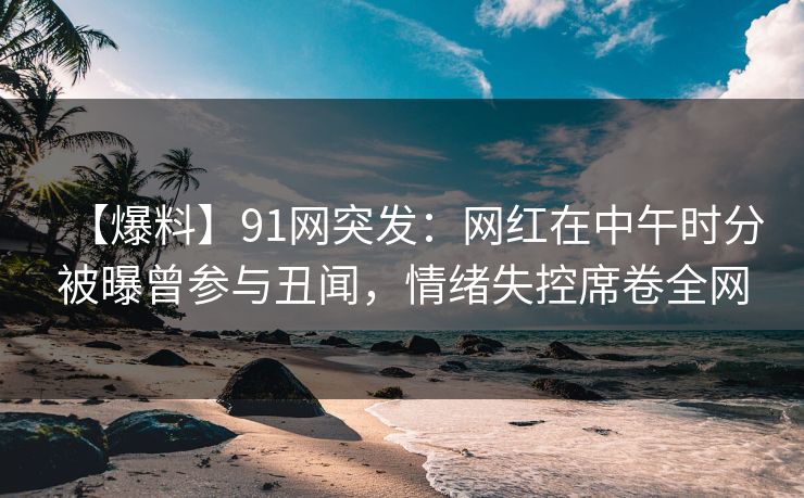 【爆料】91网突发：网红在中午时分被曝曾参与丑闻，情绪失控席卷全网