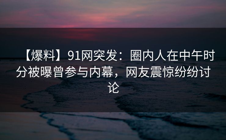 【爆料】91网突发:圈内人在中午时分被曝曾参与内幕,网友震惊纷纷讨论 【爆料】91网突发:圈内人在中午时分被曝曾参与内幕,网友震惊纷纷讨论