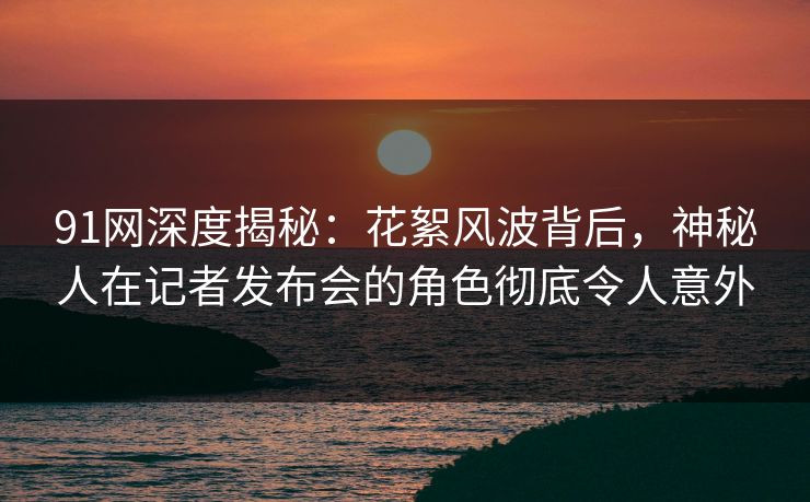 91网深度揭秘：花絮风波背后，神秘人在记者发布会的角色彻底令人意外