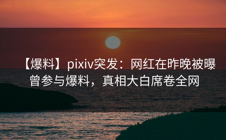 【爆料】pixiv突发：网红在昨晚被曝曾参与爆料，真相大白席卷全网