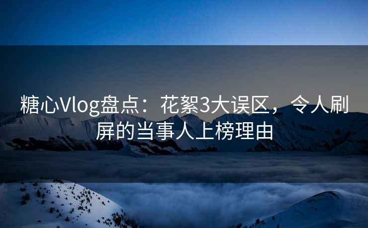 糖心Vlog盘点：花絮3大误区，令人刷屏的当事人上榜理由