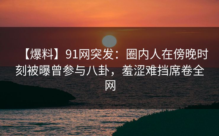【爆料】91网突发：圈内人在傍晚时刻被曝曾参与八卦，羞涩难挡席卷全网