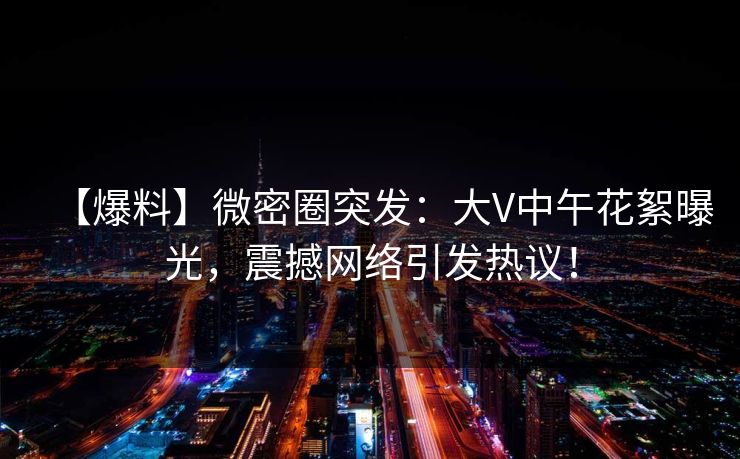 【爆料】微密圈突发:大V中午花絮曝光,震撼网络引发热议! 【爆料】微密圈突发:大V中午花絮曝光,震撼网络引发热议!