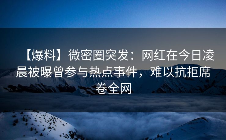 【爆料】微密圈突发:网红在今日凌晨被曝曾参与热点事件,难以抗拒席卷全网 【爆料】微密圈突发:网红在今日凌晨被曝曾参与热点事件,难以抗拒席卷全网
