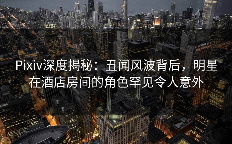 Pixiv深度揭秘：丑闻风波背后，明星在酒店房间的角色罕见令人意外
