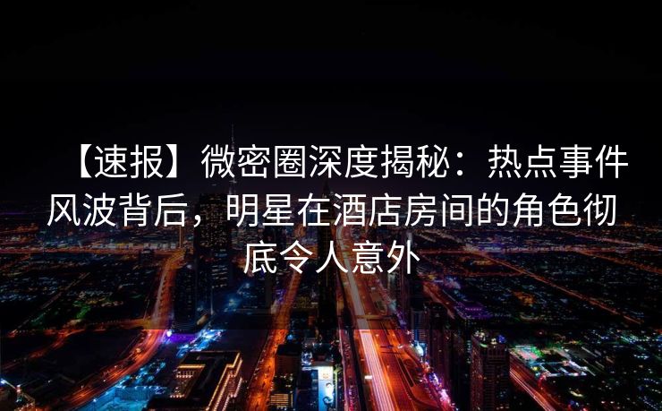 【速报】微密圈深度揭秘：热点事件风波背后，明星在酒店房间的角色彻底令人意外