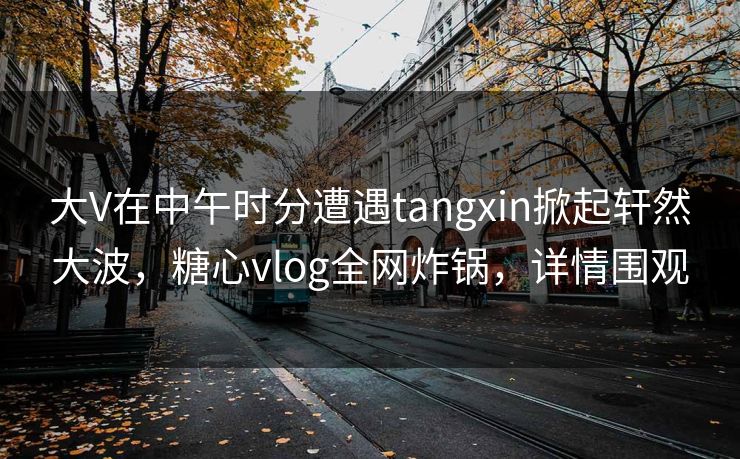 大V在中午时分遭遇tangxin掀起轩然大波,糖心vlog全网炸锅,详情围观 大V在中午时分遭遇tangxin掀起轩然大波,糖心vlog全网炸锅,详情围观
