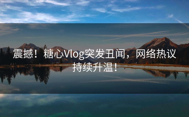 震撼！糖心Vlog突发丑闻，网络热议持续升温！