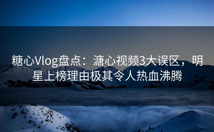 糖心Vlog盘点：溏心视频3大误区，明星上榜理由极其令人热血沸腾