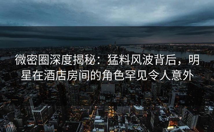 微密圈深度揭秘：猛料风波背后，明星在酒店房间的角色罕见令人意外