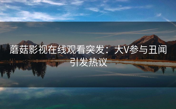 蘑菇影视在线观看突发:大V参与丑闻引发热议 蘑菇影视在线观看突发:大V参与丑闻引发热议