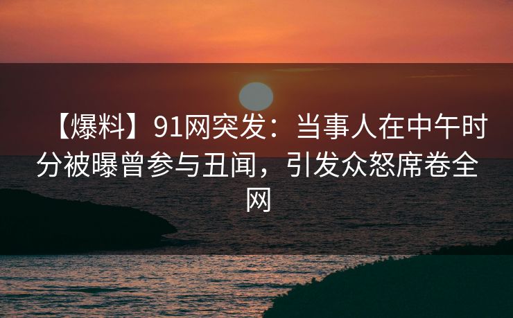 【爆料】91网突发:当事人在中午时分被曝曾参与丑闻,引发众怒席卷全网 【爆料】91网突发:当事人在中午时分被曝曾参与丑闻,引发众怒席卷全网