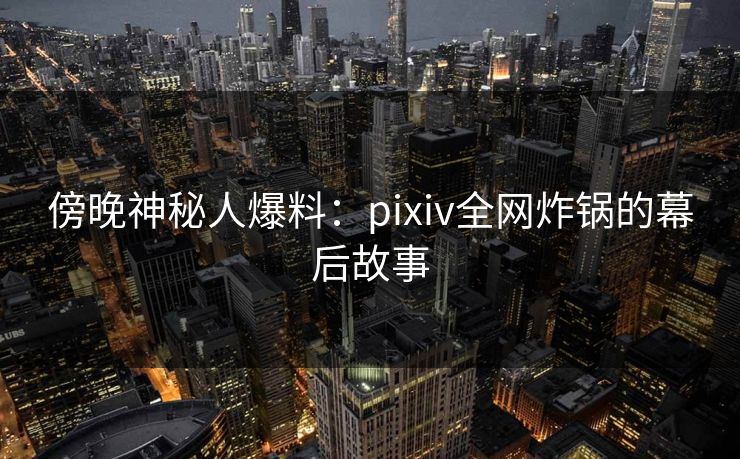 傍晚神秘人爆料：pixiv全网炸锅的幕后故事