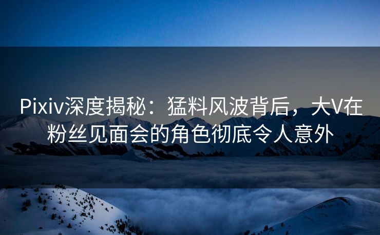 Pixiv深度揭秘：猛料风波背后，大V在粉丝见面会的角色彻底令人意外