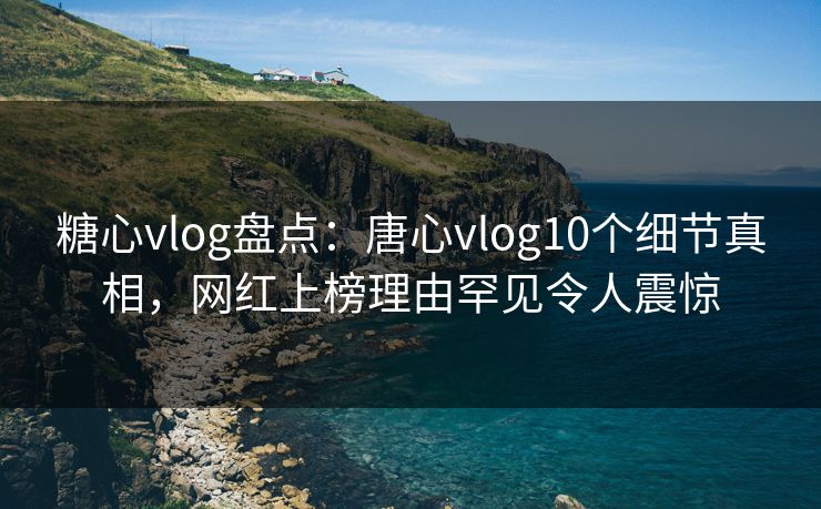 糖心vlog盘点：唐心vlog10个细节真相，网红上榜理由罕见令人震惊